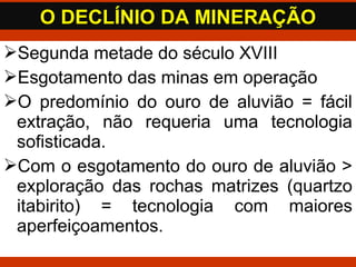 Segunda metade do século XVIII
Esgotamento das minas em operação
O predomínio do ouro de aluvião = fácil
extração, não requeria uma tecnologia
sofisticada.
Com o esgotamento do ouro de aluvião >
exploração das rochas matrizes (quartzo
itabirito) = tecnologia com maiores
aperfeiçoamentos.
O DECLÍNIO DA MINERAÇÃOO DECLÍNIO DA MINERAÇÃO
 