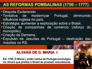 •Déspota Esclarecido
•Tentativa de modernizar Portugal, diminuindo
influência inglesa no país.
•Estratégia: aumentar a exploração sobre o Brasil.
•Criação de companhias de comércio (reforço do
monopólio).
•Criação da Derrama.
•Expulsão de Jesuítas de Portugal – destruição das
missões no RS.
AS REFORMAS POMBALINAS (1750 – 1777)
ALVARÁ DE D. MARIA IALVARÁ DE D. MARIA I
Em 1785, D.Maria I, então rainha de Portugal promulgouEm 1785, D.Maria I, então rainha de Portugal promulgou
um Alvará que proibia o Brasil de produzir manufaturas.um Alvará que proibia o Brasil de produzir manufaturas.
 