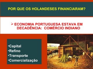 POR QUE OS HOLANDESES FINANCIARAM?
 ECONOMIA PORTUGUESA ESTAVA EM
DECADÊNCIA: COMÉRCIO INDIANO
•Capital
•Refino
•Transporte
•Comercialização
 
