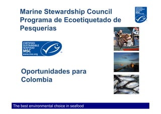 Marine Stewardship Council
   Programa de Ecoetiquetado de
   Pesquerías




    Oportunidades para
    Colombia


The best environmental choice in seafood
 