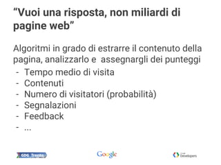 “Vuoi una risposta, non miliardi di
pagine web”
Algoritmi in grado di estrarre il contenuto della
pagina, analizzarlo e assegnargli dei punteggi
- Tempo medio di visita
- Contenuti
- Numero di visitatori (probabilità)
- Segnalazioni
- Feedback
- ...
 