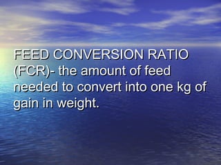 FEED CONVERSION RATIOFEED CONVERSION RATIO
(FCR)- the amount of feed(FCR)- the amount of feed
needed to convert into one kg ofneeded to convert into one kg of
gain in weight.gain in weight.
 