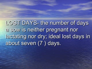 LOST DAYS- the number of daysLOST DAYS- the number of days
a sow is neither pregnant nora sow is neither pregnant nor
lactating nor dry; ideal lost days inlactating nor dry; ideal lost days in
about seven (7 ) days.about seven (7 ) days.
 