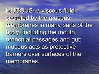 MUCOUS- a viscous fluidMUCOUS- a viscous fluid
secreted by the mucoussecreted by the mucous
membranes in many parts of themembranes in many parts of the
body, including the mouth,body, including the mouth,
bronchial passages and gut;bronchial passages and gut;
mucous acts as protectivemucous acts as protective
barriers over surfaces of thebarriers over surfaces of the
membranes.membranes.
 