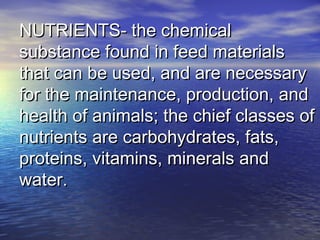 NUTRIENTS- the chemicalNUTRIENTS- the chemical
substance found in feed materialssubstance found in feed materials
that can be used, and are necessarythat can be used, and are necessary
for the maintenance, production, andfor the maintenance, production, and
health of animals; the chief classes ofhealth of animals; the chief classes of
nutrients are carbohydrates, fats,nutrients are carbohydrates, fats,
proteins, vitamins, minerals andproteins, vitamins, minerals and
water.water.
 