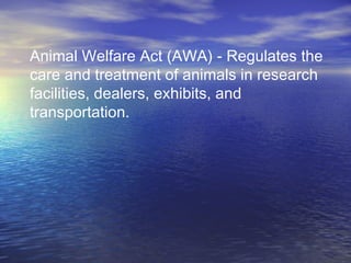 Animal Welfare Act (AWA) - Regulates the
care and treatment of animals in research
facilities, dealers, exhibits, and
transportation.
 