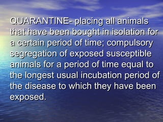 QUARANTINE- placing all animalsQUARANTINE- placing all animals
that have been bought in isolation forthat have been bought in isolation for
a certain period of time; compulsorya certain period of time; compulsory
segregation of exposed susceptiblesegregation of exposed susceptible
animals for a period of time equal toanimals for a period of time equal to
the longest usual incubation period ofthe longest usual incubation period of
the disease to which they have beenthe disease to which they have been
exposed.exposed.
 