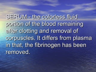 SERUM - the colorless fluidSERUM - the colorless fluid
portion of the blood remainingportion of the blood remaining
after clotting and removal ofafter clotting and removal of
corpuscles. It differs from plasmacorpuscles. It differs from plasma
in that, the fibrinogen has beenin that, the fibrinogen has been
removed.removed.
 