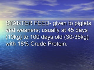 STARTER FEED- given to pigletsSTARTER FEED- given to piglets
and weaners; usually at 45 daysand weaners; usually at 45 days
(10kg) to 100 days old (30-35kg)(10kg) to 100 days old (30-35kg)
with 18% Crude Protein.with 18% Crude Protein.
 