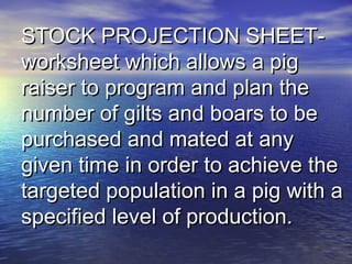 STOCK PROJECTION SHEET-STOCK PROJECTION SHEET-
worksheet which allows a pigworksheet which allows a pig
raiser to program and plan theraiser to program and plan the
number of gilts and boars to benumber of gilts and boars to be
purchased and mated at anypurchased and mated at any
given time in order to achieve thegiven time in order to achieve the
targeted population in a pig with atargeted population in a pig with a
specified level of production.specified level of production.
 