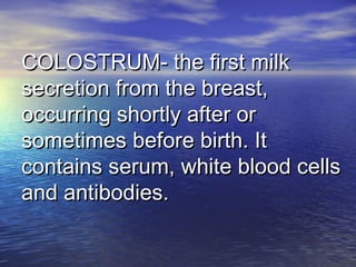 COLOSTRUM- the first milkCOLOSTRUM- the first milk
secretion from the breast,secretion from the breast,
occurring shortly after oroccurring shortly after or
sometimes before birth. Itsometimes before birth. It
contains serum, white blood cellscontains serum, white blood cells
and antibodies.and antibodies.
 
