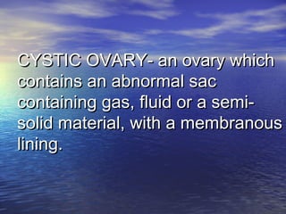 CYSTIC OVARY- an ovary whichCYSTIC OVARY- an ovary which
contains an abnormal saccontains an abnormal sac
containing gas, fluid or a semi-containing gas, fluid or a semi-
solid material, with a membranoussolid material, with a membranous
lining.lining.
 