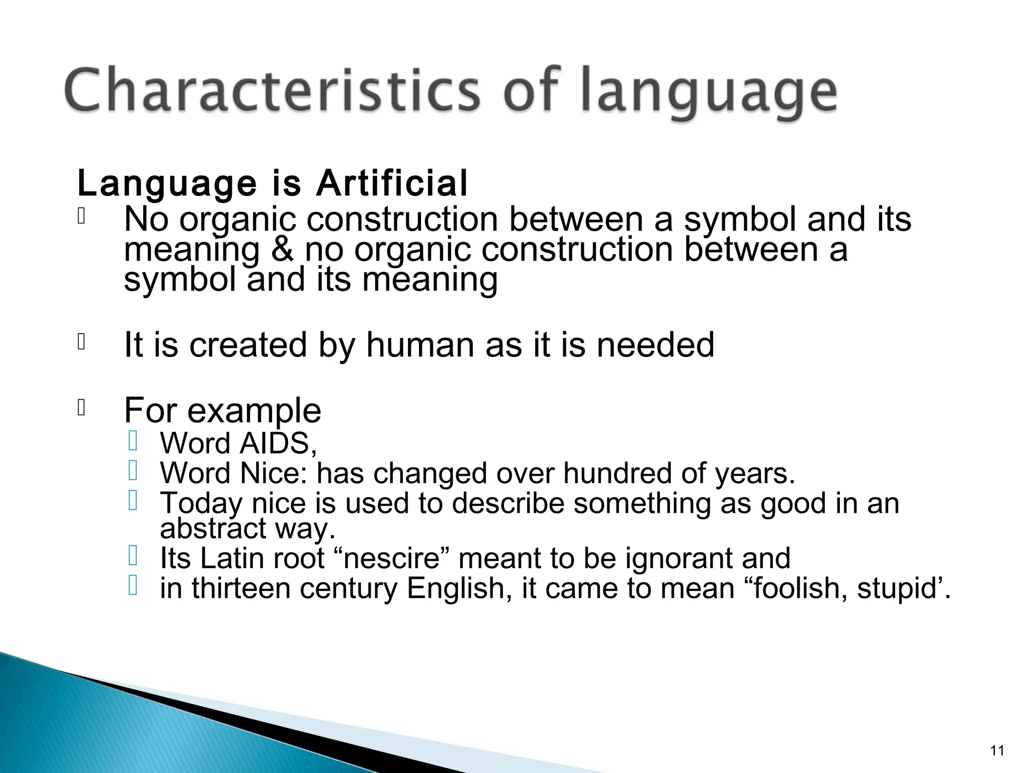Language is Artificial
 No organic construction between a symbol and its
meaning & no organic construction between a
symbol and its meaning
 It is created by human as it is needed
 For example
 Word AIDS,
 Word Nice: has changed over hundred of years.
 Today nice is used to describe something as good in an
abstract way.
 Its Latin root “nescire” meant to be ignorant and
 in thirteen century English, it came to mean “foolish, stupid’.
11
 