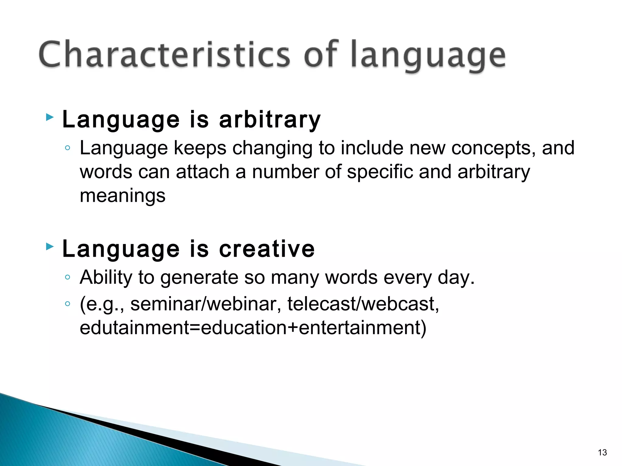  Language is arbitrary
◦ Language keeps changing to include new concepts, and
words can attach a number of specific and arbitrary
meanings
 Language is creative
◦ Ability to generate so many words every day.
◦ (e.g., seminar/webinar, telecast/webcast,
edutainment=education+entertainment)
13
 