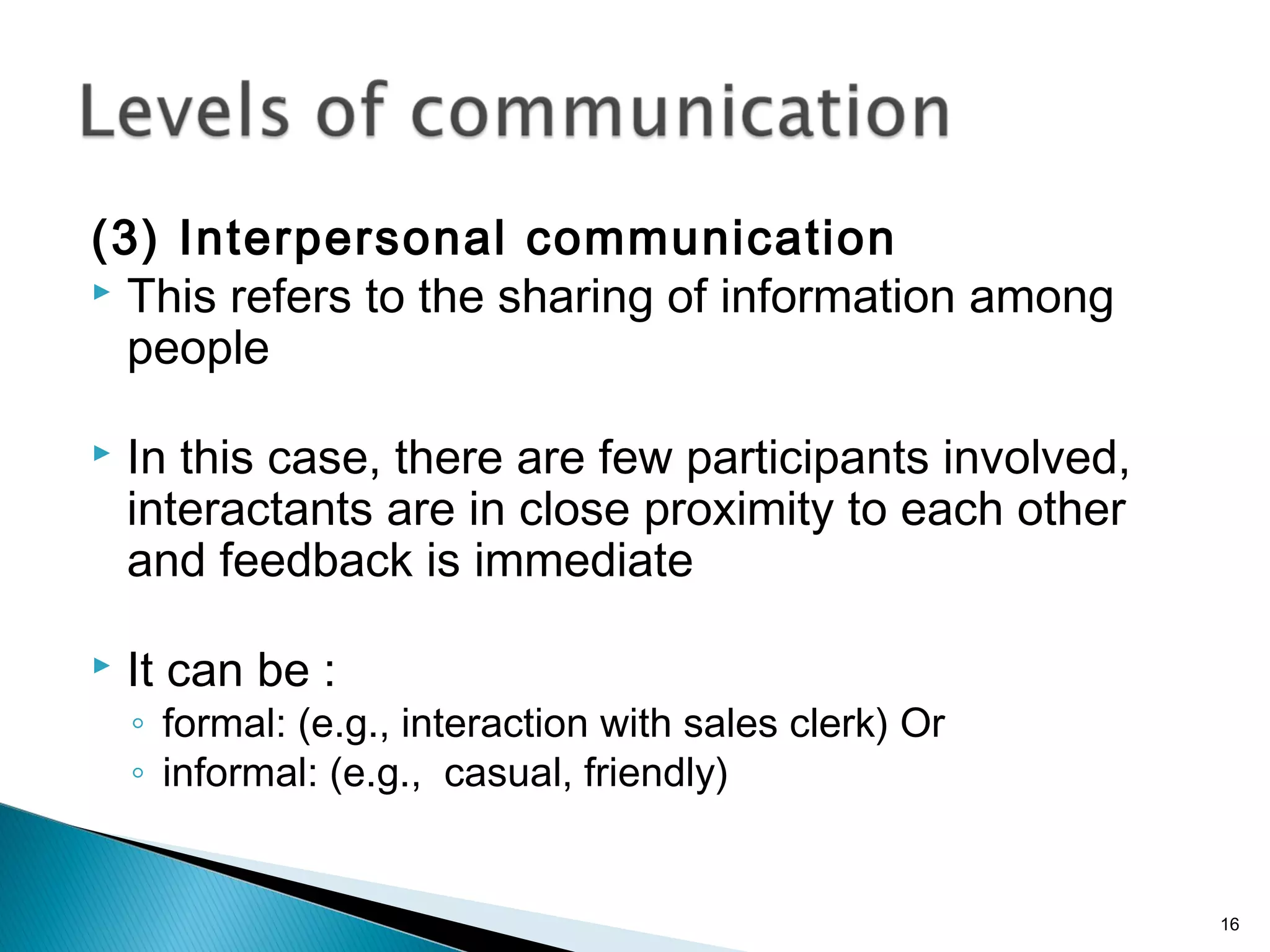 (3) Interpersonal communication
 This refers to the sharing of information among
people
 In this case, there are few participants involved,
interactants are in close proximity to each other
and feedback is immediate
 It can be :
◦ formal: (e.g., interaction with sales clerk) Or
◦ informal: (e.g., casual, friendly)
16
 
