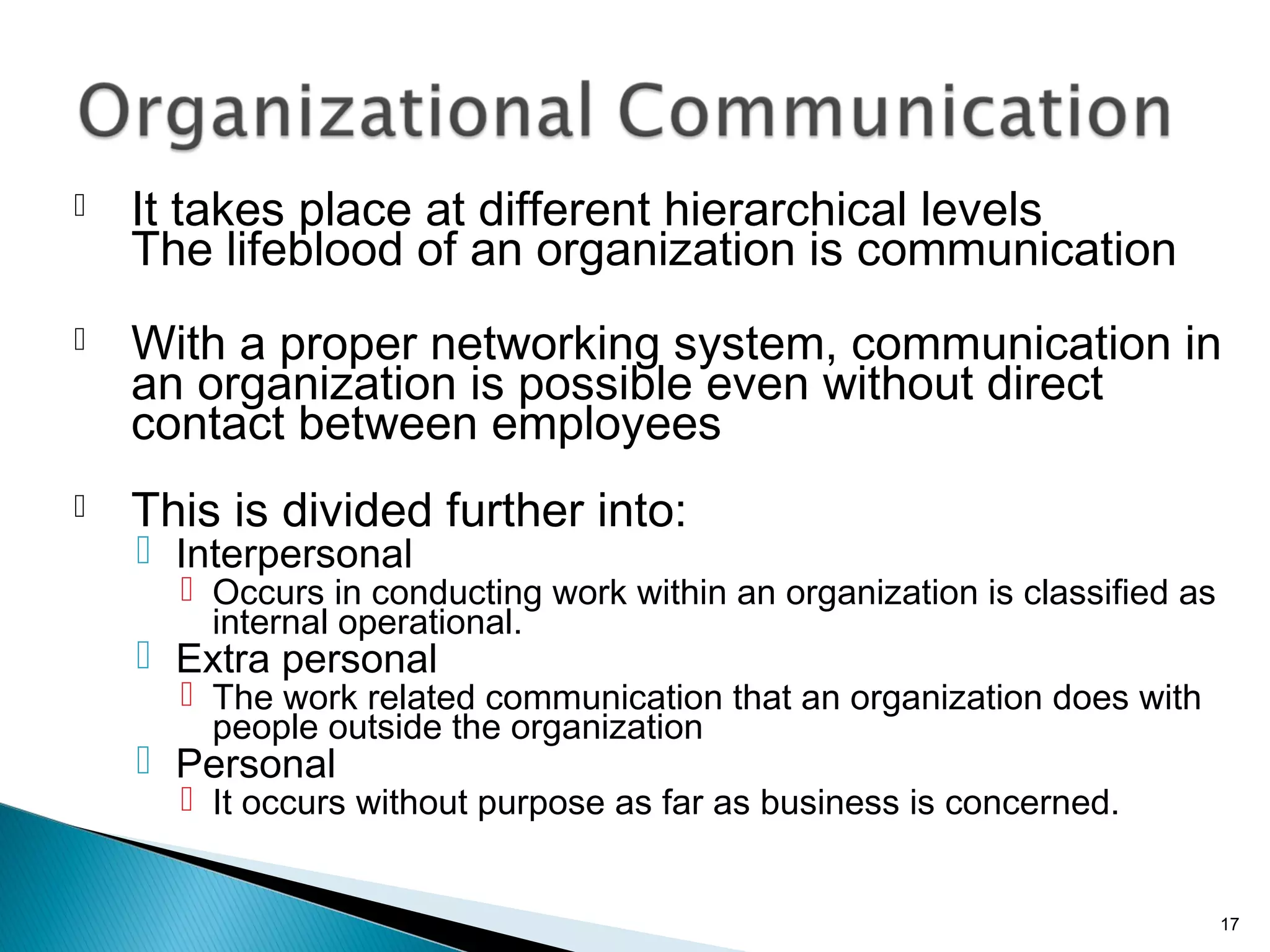  It takes place at different hierarchical levels
The lifeblood of an organization is communication
 With a proper networking system, communication in
an organization is possible even without direct
contact between employees
 This is divided further into:
 Interpersonal
 Occurs in conducting work within an organization is classified as
internal operational.
 Extra personal
 The work related communication that an organization does with
people outside the organization
 Personal
 It occurs without purpose as far as business is concerned.
17
 