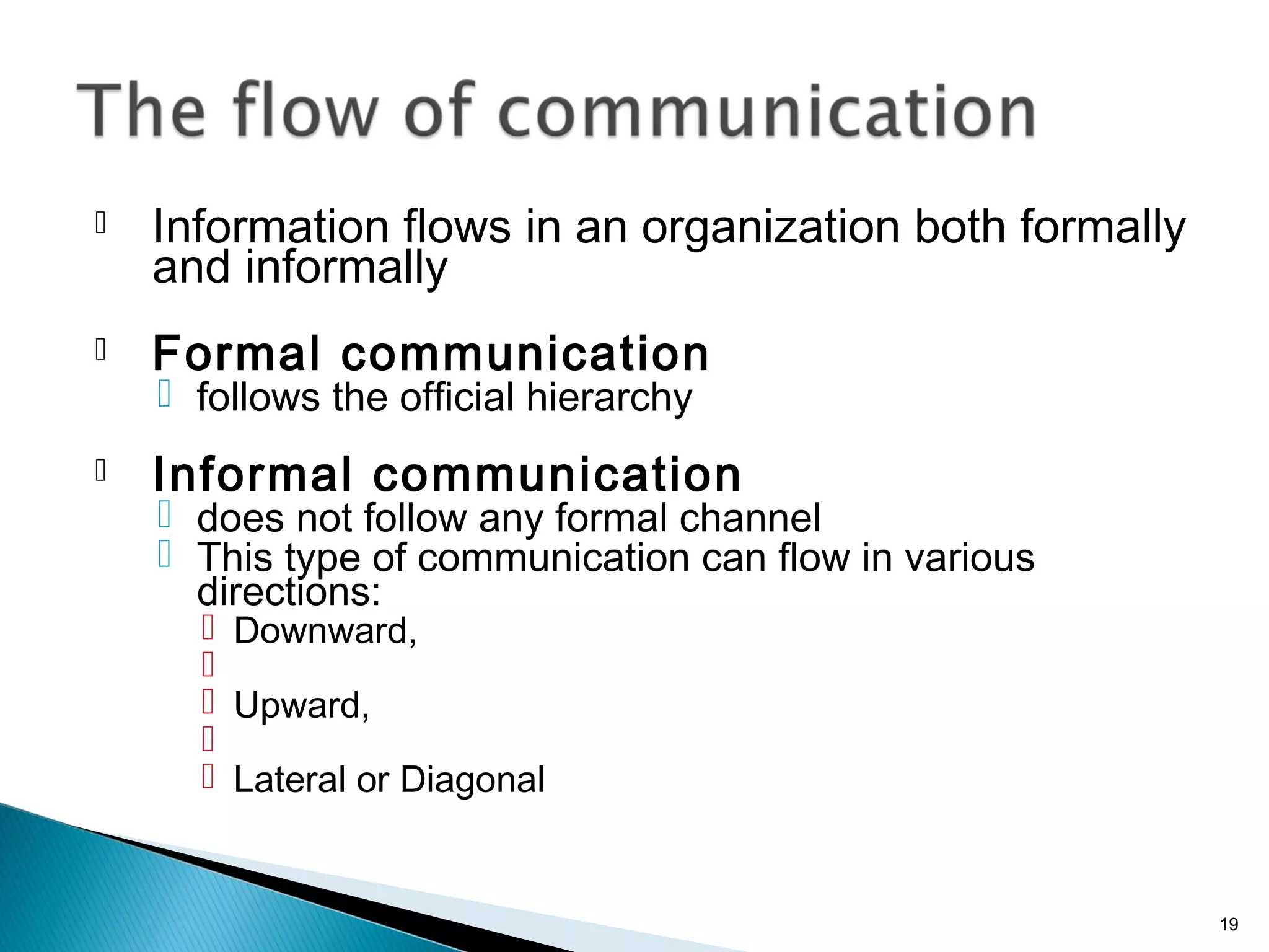  Information flows in an organization both formally
and informally
 Formal communication
 follows the official hierarchy
 Informal communication
 does not follow any formal channel
 This type of communication can flow in various
directions:
 Downward,

 Upward,

 Lateral or Diagonal
19
 
