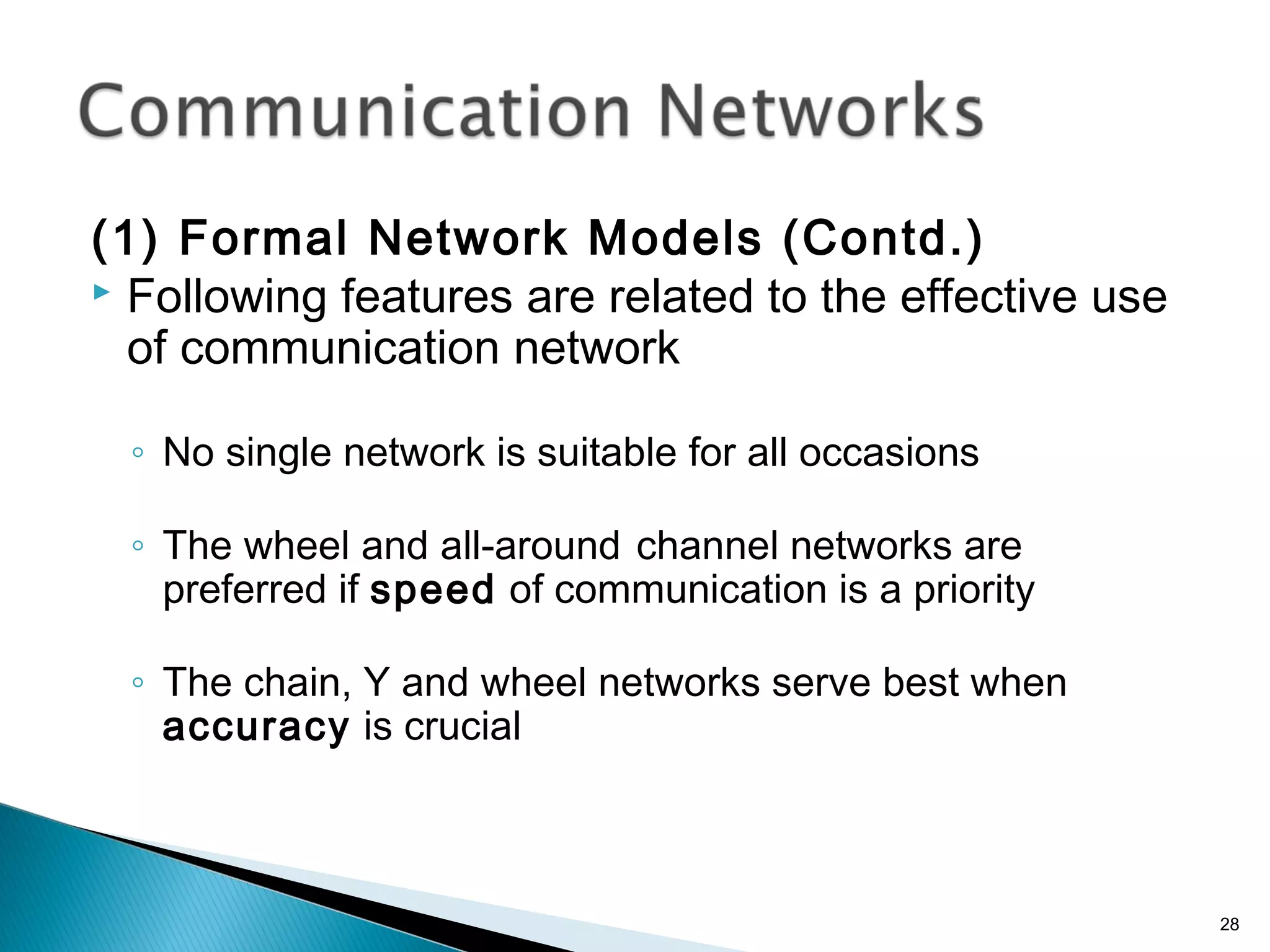 (1) Formal Network Models (Contd.)
 Following features are related to the effective use
of communication network
◦ No single network is suitable for all occasions
◦ The wheel and all-around channel networks are
preferred if speed of communication is a priority
◦ The chain, Y and wheel networks serve best when
accuracy is crucial
28
 