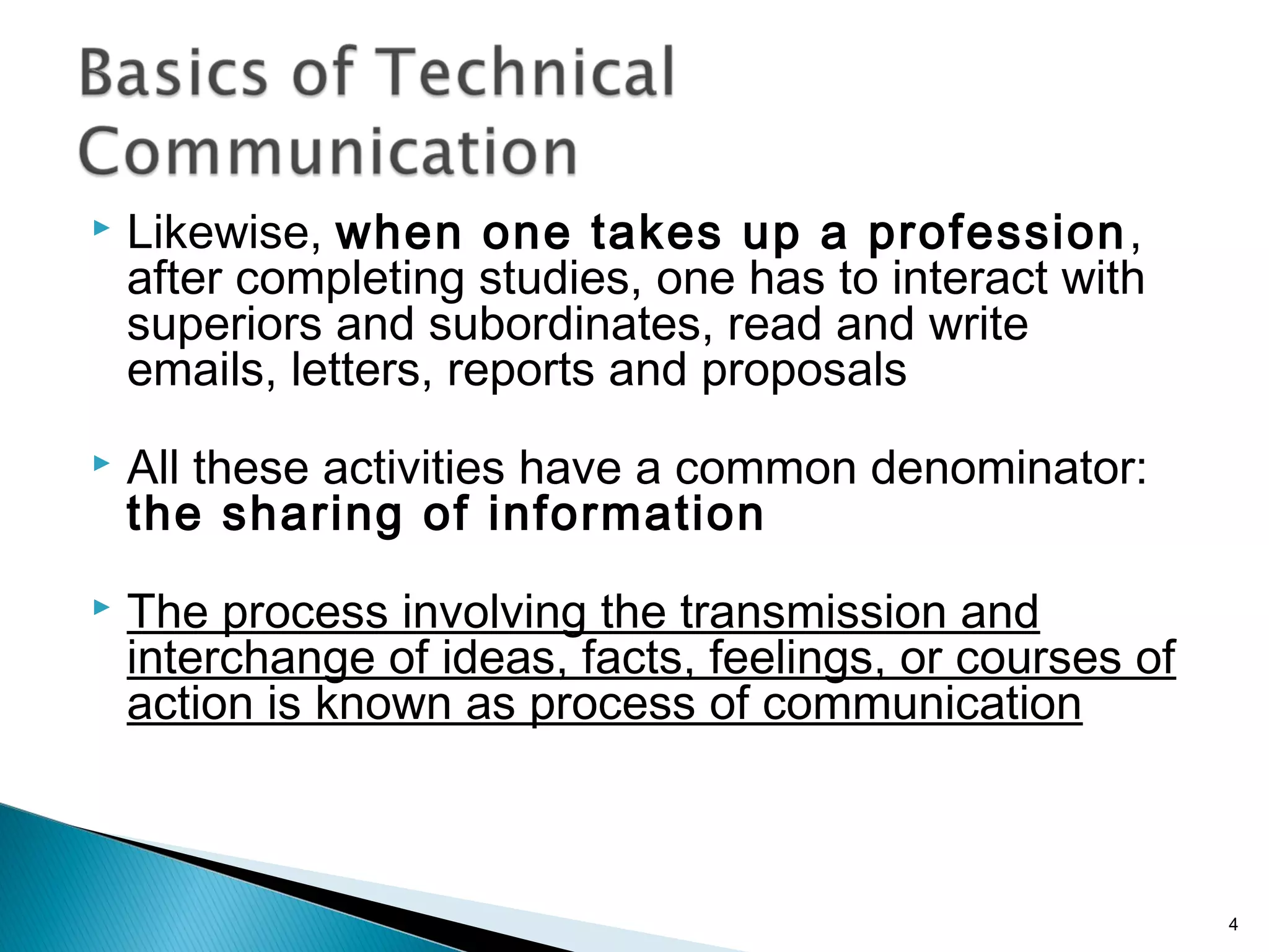  Likewise, when one takes up a profession,
after completing studies, one has to interact with
superiors and subordinates, read and write
emails, letters, reports and proposals
 All these activities have a common denominator:
the sharing of information
 The process involving the transmission and
interchange of ideas, facts, feelings, or courses of
action is known as process of communication
4
 