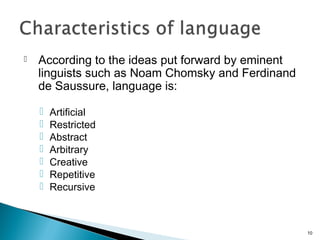  According to the ideas put forward by eminent
linguists such as Noam Chomsky and Ferdinand
de Saussure, language is:
 Artificial
 Restricted
 Abstract
 Arbitrary
 Creative
 Repetitive
 Recursive
10
 
