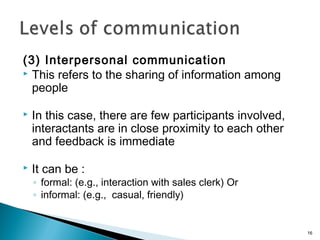 (3) Interpersonal communication
 This refers to the sharing of information among
people
 In this case, there are few participants involved,
interactants are in close proximity to each other
and feedback is immediate
 It can be :
◦ formal: (e.g., interaction with sales clerk) Or
◦ informal: (e.g., casual, friendly)
16
 