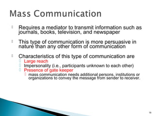  Requires a mediator to transmit information such as
journals, books, television, and newspaper
 This type of communication is more persuasive in
nature than any other form of communication
 Characteristics of this type of communication are
 Large reach
 Impersonality (i.e., participants unknown to each other)
 Presence of gate keeper
 mass communication needs additional persons, institutions or
organizations to convey the message from sender to receiver.
18
 