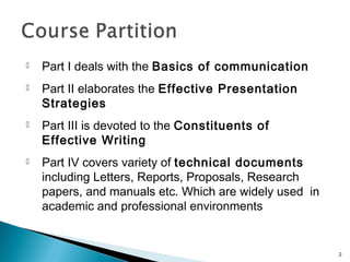  Part I deals with the Basics of communication
 Part II elaborates the Effective Presentation
Strategies
 Part III is devoted to the Constituents of
Effective Writing
 Part IV covers variety of technical documents
including Letters, Reports, Proposals, Research
papers, and manuals etc. Which are widely used in
academic and professional environments
2
 
