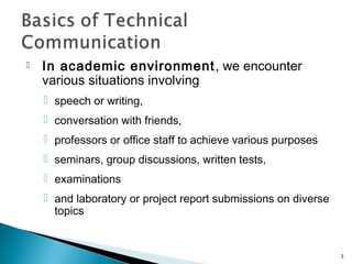  In academic environment, we encounter
various situations involving
 speech or writing,
 conversation with friends,
 professors or office staff to achieve various purposes
 seminars, group discussions, written tests,
 examinations
 and laboratory or project report submissions on diverse
topics
3
 