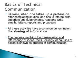  Likewise, when one takes up a profession,
after completing studies, one has to interact with
superiors and subordinates, read and write
emails, letters, reports and proposals
 All these activities have a common denominator:
the sharing of information
 The process involving the transmission and
interchange of ideas, facts, feelings, or courses of
action is known as process of communication
4
 