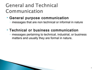  General purpose communication
◦ messages that are non technical or informal in nature
 Technical or business communication
◦ messages pertaining to technical, industrial, or business
matters and usually they are formal in nature.
7
 