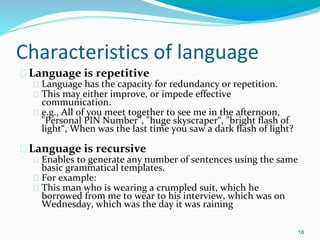 Characteristics of language
�Language is repetitive
� Language has the capacity for redundancy or repetition.
� This may either improve, or impede effective
communication.
� e.g., All of you meet together to see me in the afternoon,
"Personal PIN Number”, "huge skyscraper“, "bright flash of
light“, When was the last time you saw a dark flash of light?
�Language is recursive
� Enables to generate any number of sentences using the same
basic grammatical templates.
� For example:
� This man who is wearing a crumpled suit, which he
borrowed from me to wear to his interview, which was on
Wednesday, which was the day it was raining
18
 