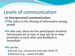 Levels of communication
(3) Interpersonal communication
⚫This refers to the sharing of information among
people
⚫In this case, there are few participants involved,
interactants are in may or may not be in close
proximity to each other and feedback is
immediate
⚫It can be :
⚫formal: (e.g., interaction with sales clerk) Or
⚫informal: (e.g., casual, friendly) 20
 