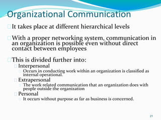 Organizational Communication
�It takes place at different hierarchical levels
�With a proper networking system, communication in
an organization is possible even without direct
contact between employees
�This is divided further into:
� Interpersonal
� Occurs in conducting work within an organization is classified as
internal operational.
� Extrapersonal
� The work related communication that an organization does with
people outside the organization
� Personal
� It occurs without purpose as far as business is concerned.
21
 
