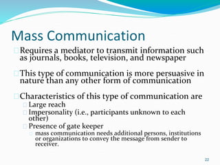 Mass Communication
�Requires a mediator to transmit information such
as journals, books, television, and newspaper
�This type of communication is more persuasive in
nature than any other form of communication
�Characteristics of this type of communication are
� Large reach
� Impersonality (i.e., participants unknown to each
other)
� Presence of gate keeper
� mass communication needs additional persons, institutions
or organizations to convey the message from sender to
receiver.
22
 