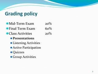 Grading policy
⚫Mid-Term Exam 20%
⚫Final Term Exam 60%
⚫Class Activities 20%
⚫Presentations
⚫Listening Activities
⚫Active Participation
⚫Quizzes
⚫Group Activities
3
 