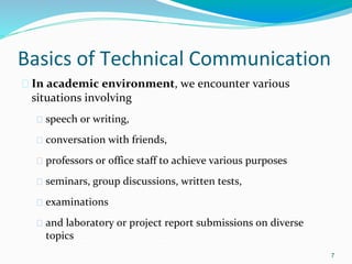Basics of Technical Communication
� In academic environment, we encounter various
situations involving
� speech or writing,
� conversation with friends,
� professors or office staff to achieve various purposes
� seminars, group discussions, written tests,
� examinations
� and laboratory or project report submissions on diverse
topics
7
 