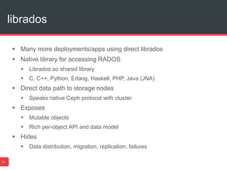 librados
13
 Many more deployments/apps using direct librados
 Native library for accessing RADOS
 Librados.so shared library
 C, C++, Python, Erlang, Haskell, PHP, Java (JNA)
 Direct data path to storage nodes
 Speaks native Ceph protocol with cluster
 Exposes
 Mutable objects
 Rich per-object API and data model
 Hides
 Data distribution, migration, replication, failures
 