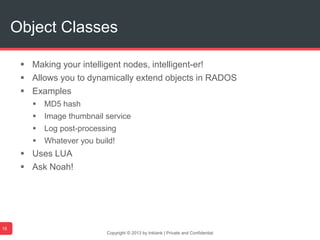  Making your intelligent nodes, intelligent-er!
 Allows you to dynamically extend objects in RADOS
 Examples
 MD5 hash
 Image thumbnail service
 Log post-processing
 Whatever you build!
 Uses LUA
 Ask Noah!
Copyright © 2013 by Inktank | Private and Confidential
Object Classes
15
 