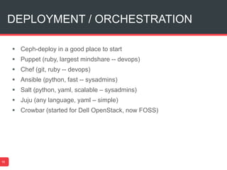 DEPLOYMENT / ORCHESTRATION
16
 Ceph-deploy in a good place to start
 Puppet (ruby, largest mindshare -- devops)
 Chef (git, ruby -- devops)
 Ansible (python, fast -- sysadmins)
 Salt (python, yaml, scalable – sysadmins)
 Juju (any language, yaml – simple)
 Crowbar (started for Dell OpenStack, now FOSS)
 