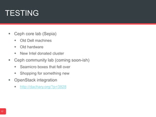 TESTING
17
 Ceph core lab (Sepia)
 Old Dell machines
 Old hardware
 New Intel donated cluster
 Ceph community lab (coming soon-ish)
 Seamicro boxes that fell over
 Shopping for something new
 OpenStack integration
 http://dachary.org/?p=3828
 