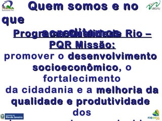 Quem somos e noQuem somos e no
queque
acreditamosacreditamosPrograma Qualidade Rio –Programa Qualidade Rio –
PQR Missão:PQR Missão:
promover o desenvolvimentodesenvolvimento
socioeconômicosocioeconômico, o
fortalecimento
da cidadania e a melhoria damelhoria da
qualidade e produtividadequalidade e produtividade
dos
 