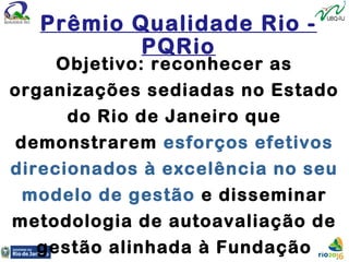 Objetivo: reconhecer as
organizações sediadas no Estado
do Rio de Janeiro que
demonstrarem esforços efetivos
direcionados à excelência no seu
modelo de gestão e disseminar
metodologia de autoavaliação de
gestão alinhada à Fundação
Prêmio Qualidade Rio -
PQRio
 