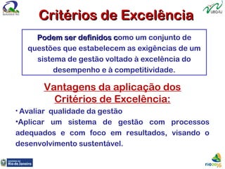 Podem ser definidos cPodem ser definidos como um conjunto de
questões que estabelecem as exigências de um
sistema de gestão voltado à excelência do
desempenho e à competitividade.
Vantagens da aplicação dos
Critérios de Excelência:
• Avaliar qualidade da gestão
•Aplicar um sistema de gestão com processos
adequados e com foco em resultados, visando o
desenvolvimento sustentável.
Critérios de ExcelênciaCritérios de Excelência
 