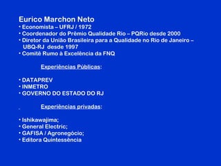 Eurico Marchon Neto
• Economista – UFRJ / 1972
• Coordenador do Prêmio Qualidade Rio – PQRio desde 2000
• Diretor da União Brasileira para a Qualidade no Rio de Janeiro –
UBQ-RJ desde 1997
• Comitê Rumo à Excelência da FNQ
Experiências Públicas:
• DATAPREV
• INMETRO
• GOVERNO DO ESTADO DO RJ
Experiências privadas:
• Ishikawajima;
• General Electric;
• GAFISA / Agronegócio;
• Editora Quintessência
 