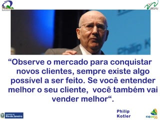 “Observe o mercado para conquistar
novos clientes, sempre existe algo
possível a ser feito. Se você entender
melhor o seu cliente, você também vai
vender melhor“.
Philip
Kotler
 