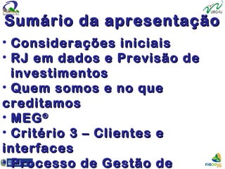 Sumário da apresentaçãoSumário da apresentação
• Considerações iniciaisConsiderações iniciais
• RJ em dados e Previsão deRJ em dados e Previsão de
investimentosinvestimentos
• Quem somos e no queQuem somos e no que
creditamoscreditamos
• MEGMEG®®
• Critério 3 – Clientes eCritério 3 – Clientes e
interfacesinterfaces
• Processo de Gestão deProcesso de Gestão de
 