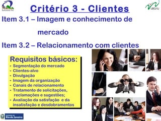 Critério 3 - Clientes
Item 3.1 – Imagem e conhecimento de
mercado
Item 3.2 – Relacionamento com clientes
Requisitos básicos:
- Segmentação do mercado
- Clientes-alvo
- Divulgação
- Imagem da organização
- Canais de relacionamento
- Tratamento de solicitações,
reclamações e sugestões;
- Avaliação da satisfação e da
insatisfação e desdobramentos
Requisitos básicos:
- Segmentação do mercado
- Clientes-alvo
- Divulgação
- Imagem da organização
- Canais de relacionamento
- Tratamento de solicitações,
reclamações e sugestões;
- Avaliação da satisfação e da
insatisfação e desdobramentos
 