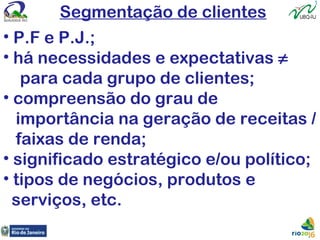 Segmentação de clientes
• P.F e P.J.;
• há necessidades e expectativas ≠
para cada grupo de clientes;
• compreensão do grau de
importância na geração de receitas /
faixas de renda;
• significado estratégico e/ou político;
• tipos de negócios, produtos e
serviços, etc.
 