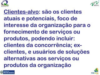 Clientes-alvo: são os clientes
atuais e potenciais, foco de
interesse da organização para o
fornecimento de serviços ou
produtos, podendo incluir:
clientes da concorrência; ex-
clientes, e usuários de soluções
alternativas aos serviços ou
produtos da organização
 