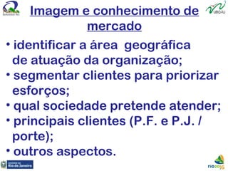 Imagem e conhecimento de
mercado
• identificar a área geográfica
de atuação da organização;
• segmentar clientes para priorizar
esforços;
• qual sociedade pretende atender;
• principais clientes (P.F. e P.J. /
porte);
• outros aspectos.
 